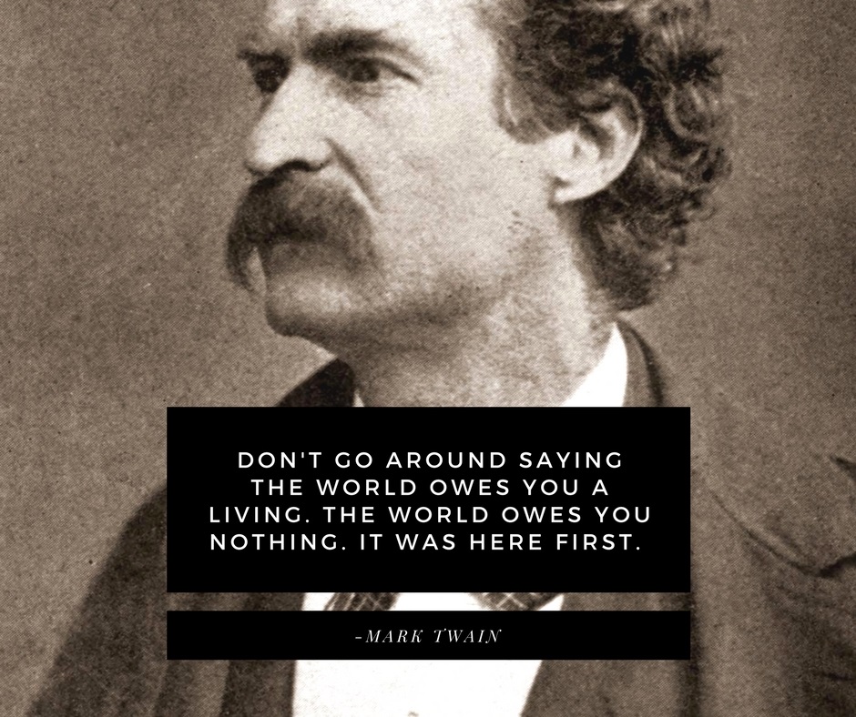 Don't go around saying the world owes you a living. The world owes you nothing. It was here first. -Mark Twain