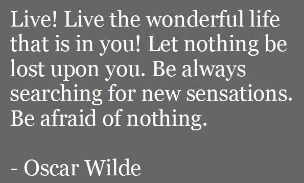 Live! Live the wonderful life that is in you! Let nothing be lost upon you. Be always searching for new sensations. Be afraid of nothing. -Oscar Wilde